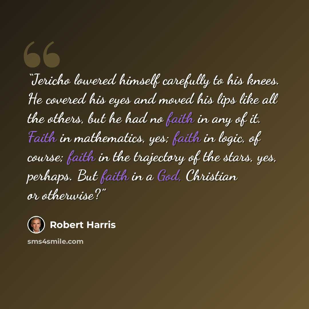 “Jericho lowered himself carefully to his knees. He covered his eyes and moved his lips like all the others, but he had no faith in any of it. Faith in mathematics, yes; faith in logic, of course; faith in the trajectory of the stars, yes, perhaps. But faith in a God, Christian or otherwise?” quote by Robert Harris