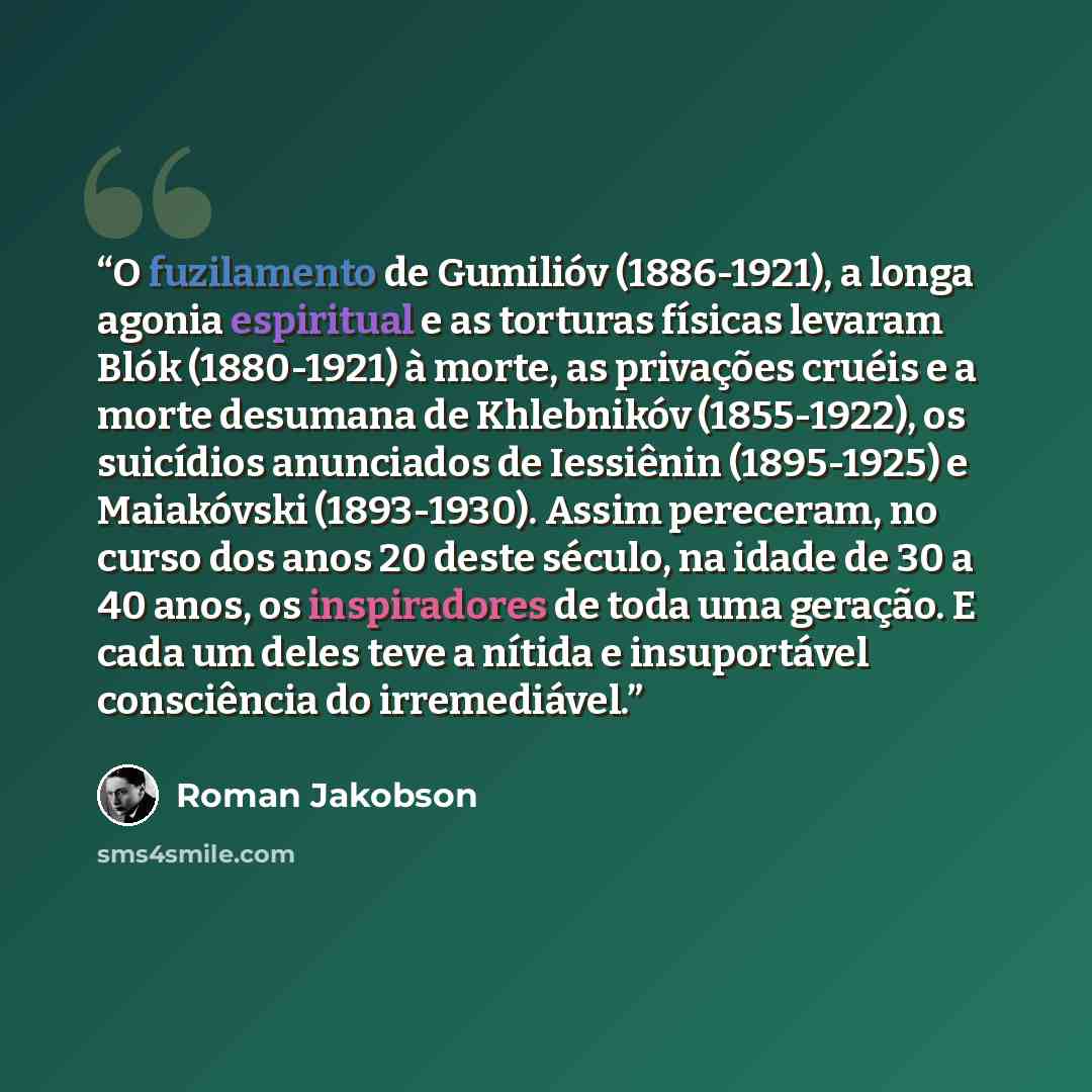 “O fuzilamento de Gumilióv (1886-1921), a longa agonia espiritual e as torturas físicas levaram Blók (1880-1921) à morte, as privações cruéis e a morte desumana de Khlebnikóv (1855-1922), os suicídios anunciados de Iessiênin (1895-1925) e Maiakóvski (1893-1930). Assim pereceram, no curso dos anos…” quote by Roman Jakobson