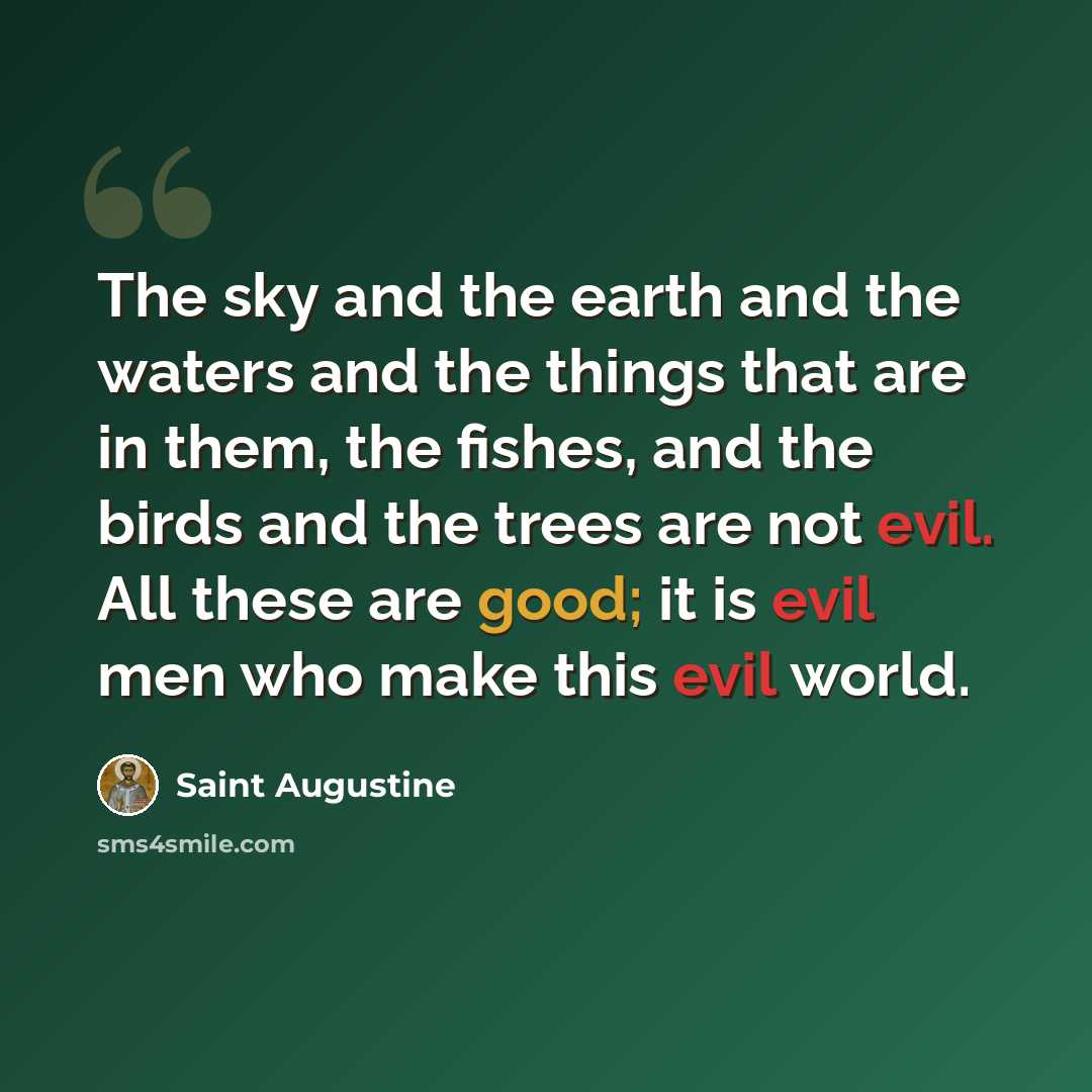 “The sky and the earth and the waters and the things that are in them, the fishes, and the birds and the trees are not evil. All these are good; it is evil men who make this evil world.” quote by Saint Augustine