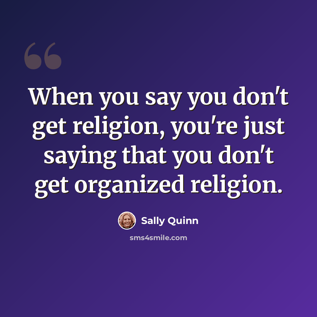 “When you say you don't get religion, you're just saying that you don't get organized religion.” quote by Sally Quinn