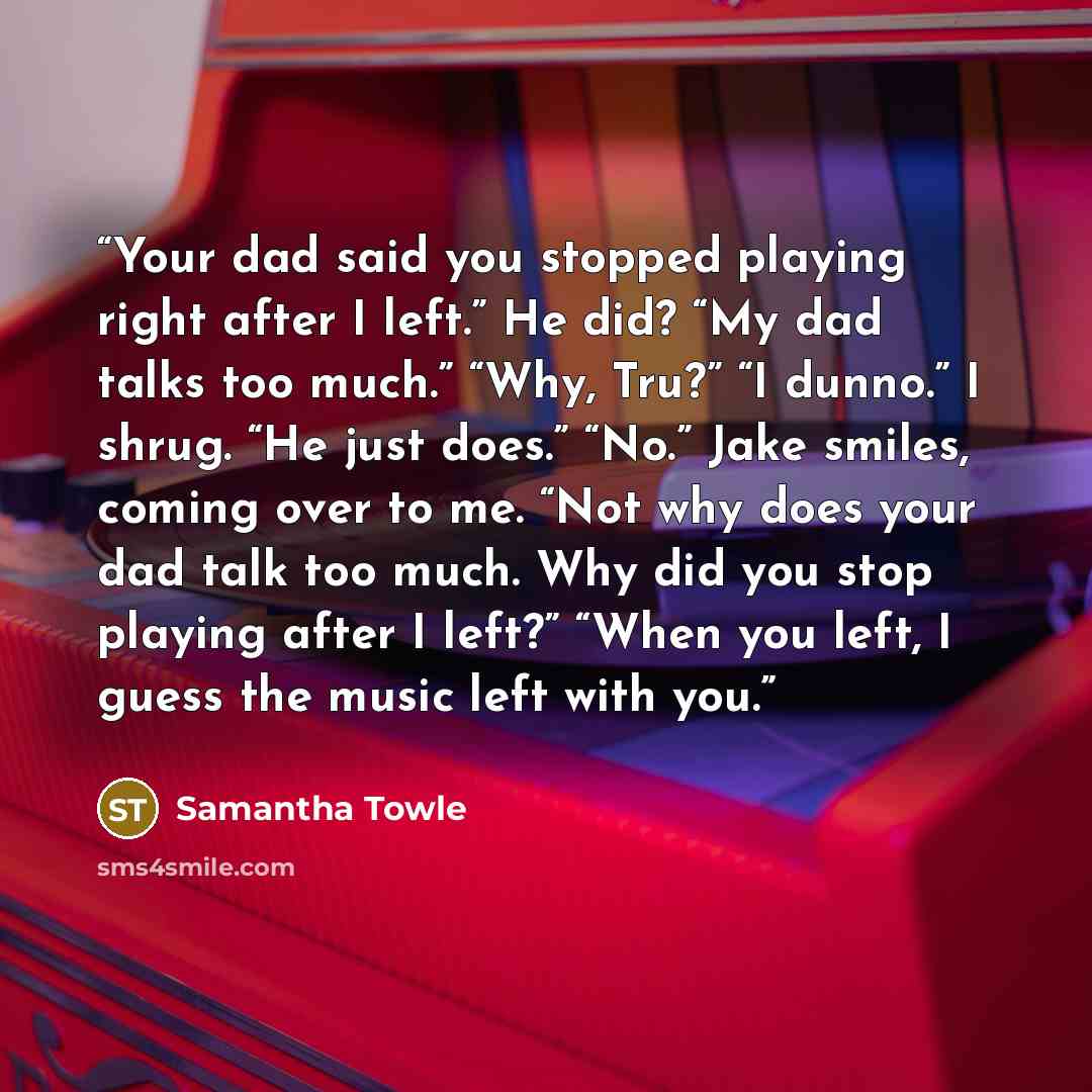 “Your dad said you stopped playing right after I left.” He did? “My dad talks too much.” “Why, Tru?” “I dunno.” I shrug. “He just does.” “No.” Jake smiles, coming over to me. “Not why does your dad talk too much. Why did you stop playing after I left?” “When you left, I guess the music left with you.” quote by Samantha Towle