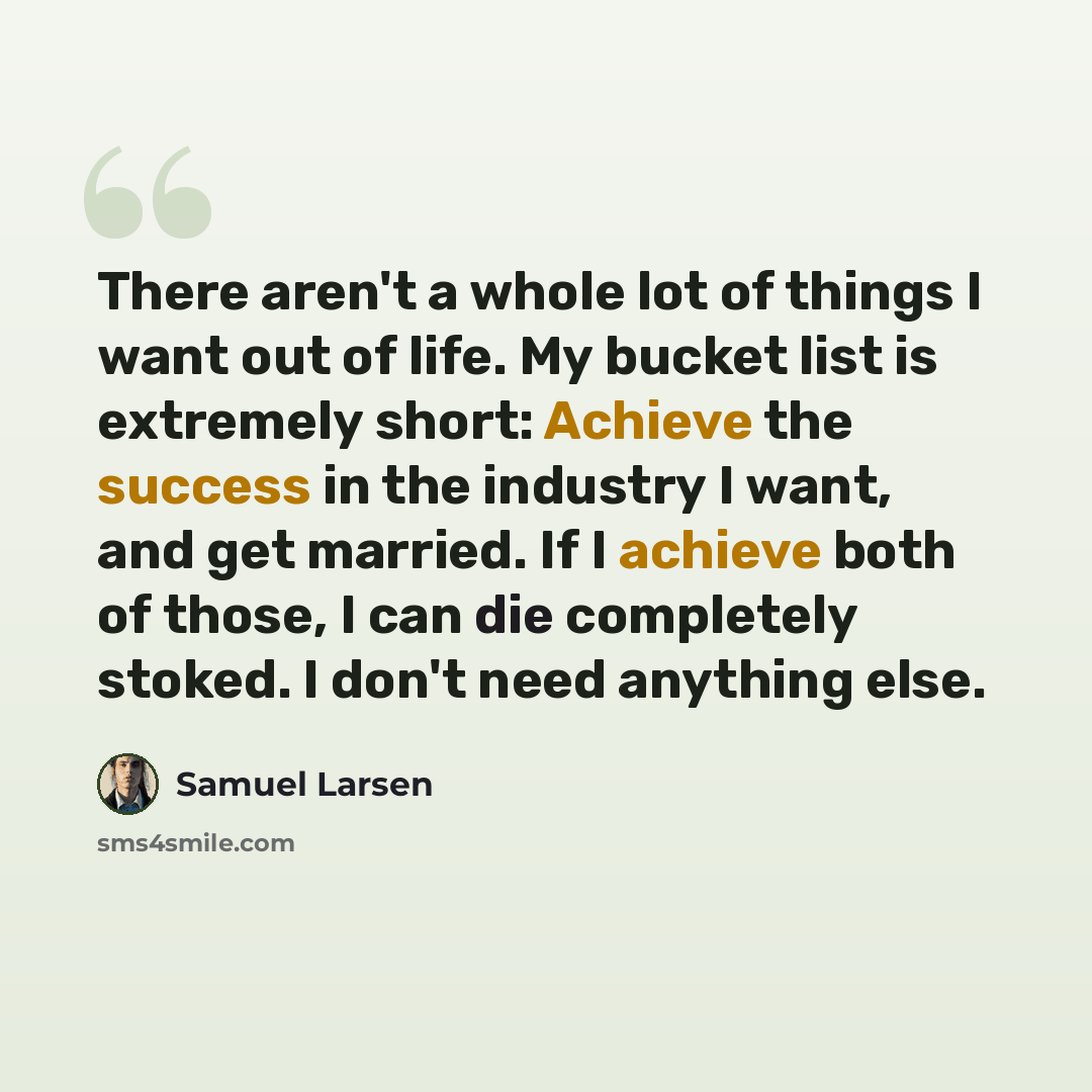 “There aren't a whole lot of things I want out of life. My bucket list is extremely short: Achieve the success in the industry I want, and get married. If I achieve both of those, I can die completely stoked. I don't need anything else.” quote by Samuel Larsen