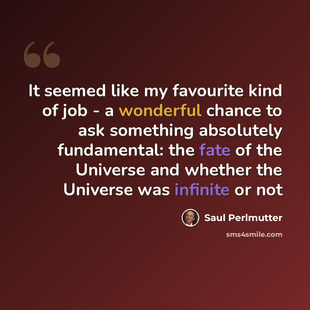 “It seemed like my favourite kind of job - a wonderful chance to ask something absolutely fundamental: the fate of the Universe and whether the Universe was infinite or not” quote by Saul Perlmutter