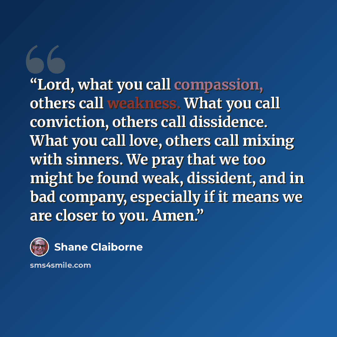 “Lord, what you call compassion, others call weakness. What you call conviction, others call dissidence. What you call love, others call mixing with sinners. We pray that we too might be found weak, dissident, and in bad company, especially if it means we are closer to you. Amen.” quote by Shane Claiborne