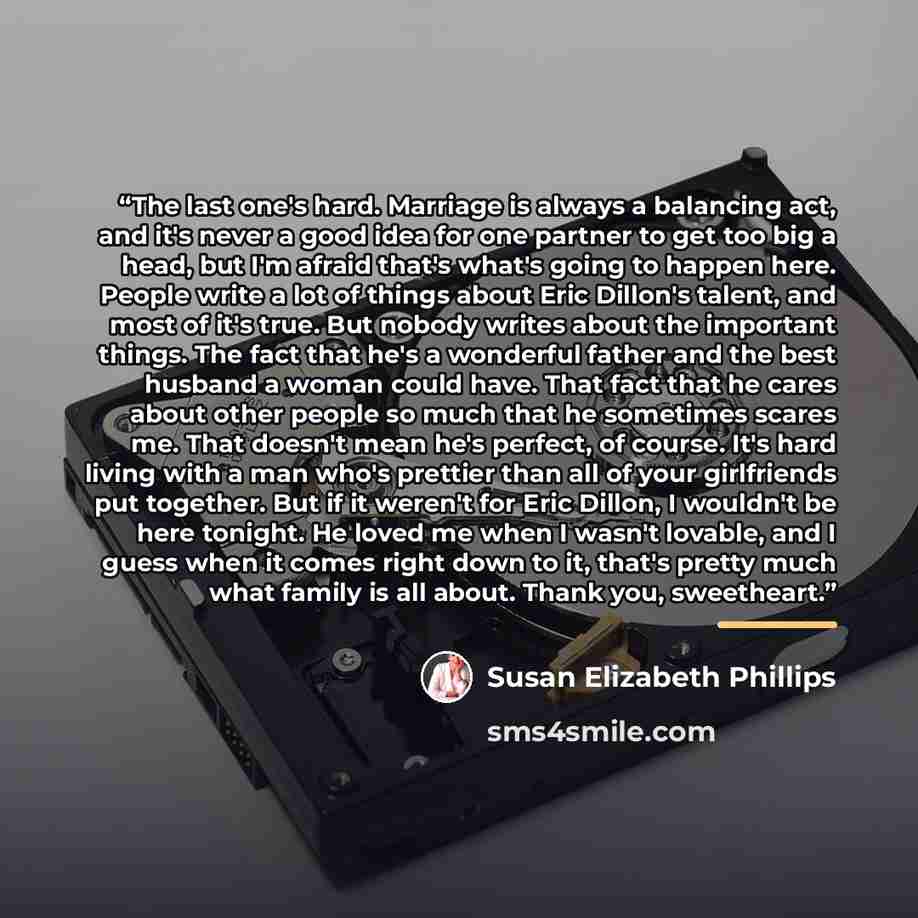 “The last one's hard. Marriage is always a balancing act, and it's never a good idea for one partner to get too big a head, but I'm afraid that's what's going to happen here. People write a lot of things about Eric Dillon's talent, and most of it's true. But nobody writes about the important…” quote by Susan Elizabeth Phillips