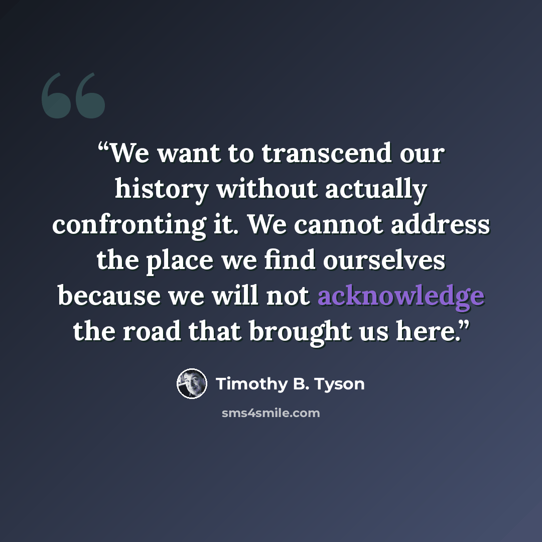“We want to transcend our history without actually confronting it. We cannot address the place we find ourselves because we will not acknowledge the road that brought us here.” quote by Timothy B. Tyson