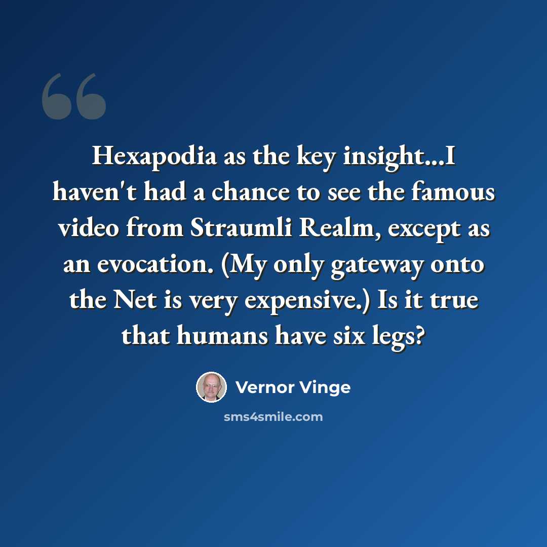 “Hexapodia as the key insight...I haven't had a chance to see the famous video from Straumli Realm, except as an evocation. (My only gateway onto the Net is very expensive.) Is it true that humans have six legs?” quote by Vernor Vinge