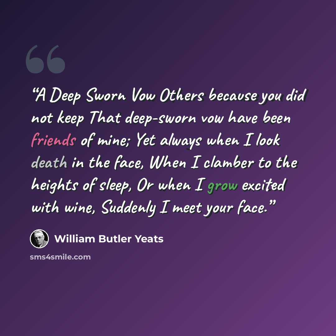 “A Deep Sworn Vow Others because you did not keep That deep-sworn vow have been friends of mine; Yet always when I look death in the face, When I clamber to the heights of sleep, Or when I grow excited with wine, Suddenly I meet your face.” quote by William Butler Yeats