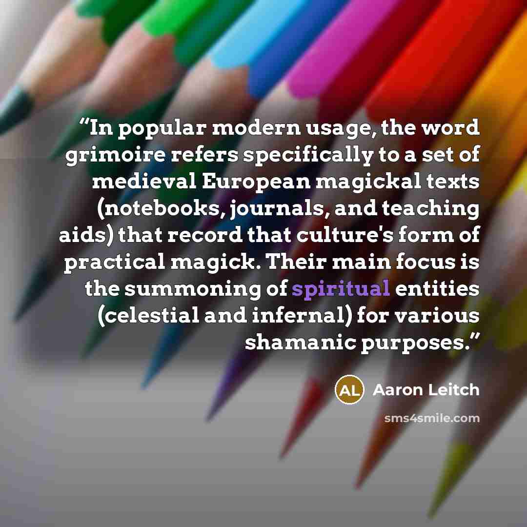 “In popular modern usage, the word grimoire refers specifically to a set of medieval European magickal texts (notebooks, journals, and teaching aids) that record that culture's form of practical magick. Their main focus is the summoning of spiritual entities (celestial and infernal) for various…” quote by Aaron Leitch