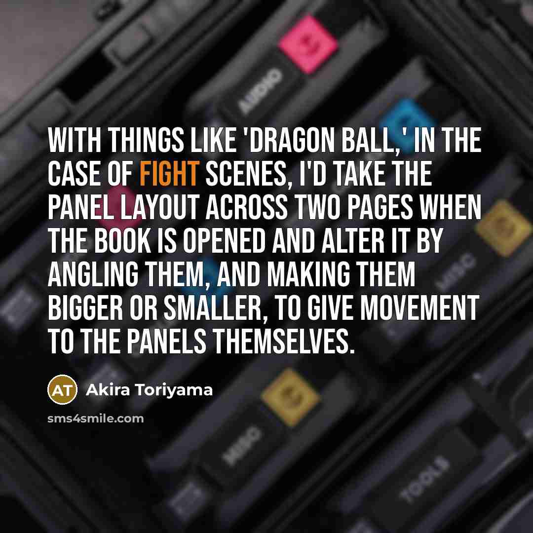 “With things like 'Dragon Ball,' in the case of fight scenes, I'd take the panel layout across two pages when the book is opened and alter it by angling them, and making them bigger or smaller, to give movement to the panels themselves.” quote by Akira Toriyama