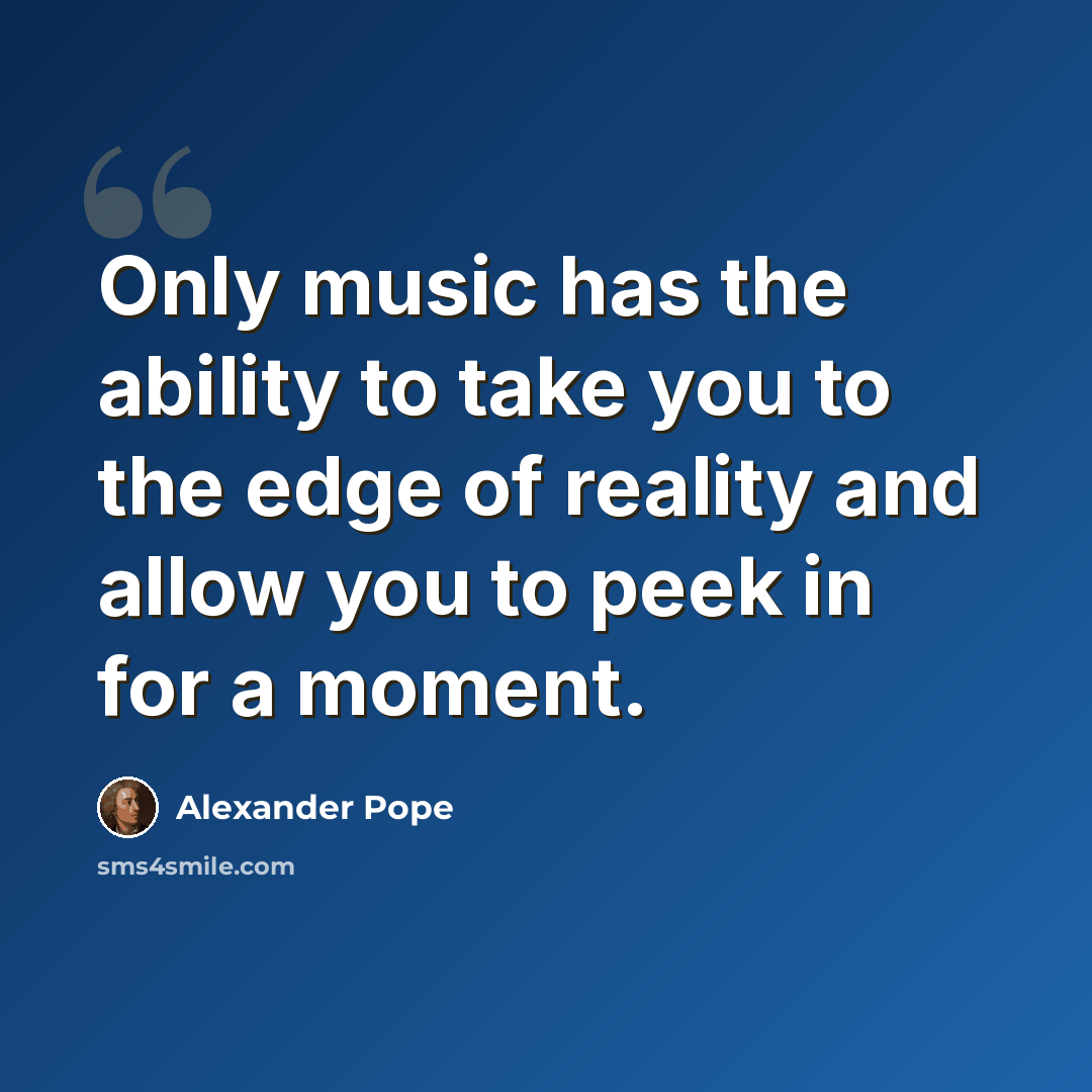 “Only music has the ability to take you to the edge of reality and allow you to peek in for a moment.” quote by Alexander Pope