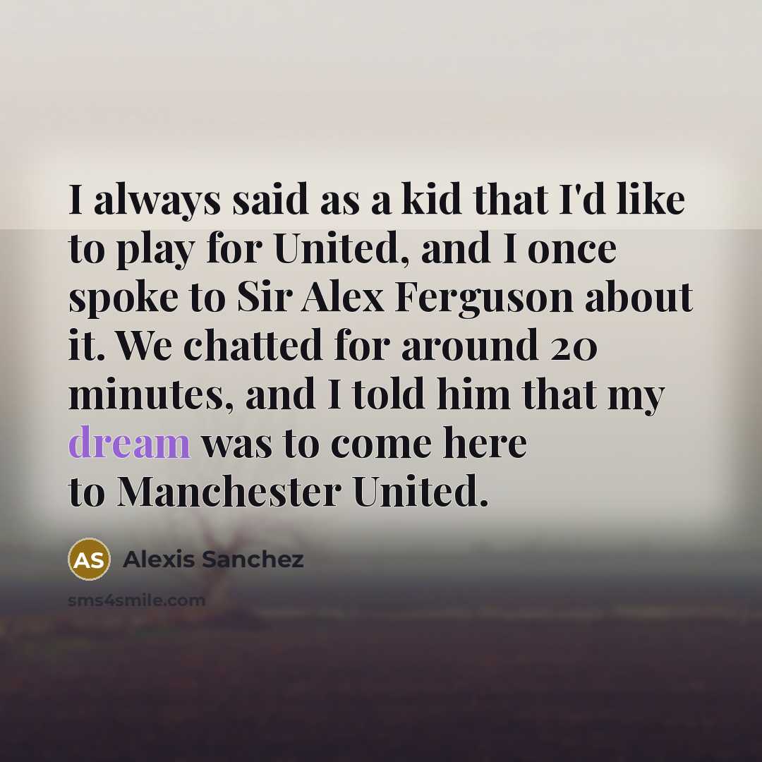 “I always said as a kid that I'd like to play for United, and I once spoke to Sir Alex Ferguson about it. We chatted for around 20 minutes, and I told him that my dream was to come here to Manchester United.” quote by Alexis Sanchez