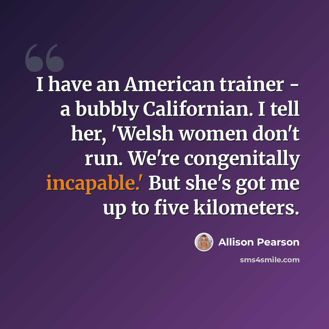 “I have an American trainer - a bubbly Californian. I tell her, 'Welsh women don't run. We're congenitally incapable.' But she's got me up to five kilometers.” quote by Allison Pearson