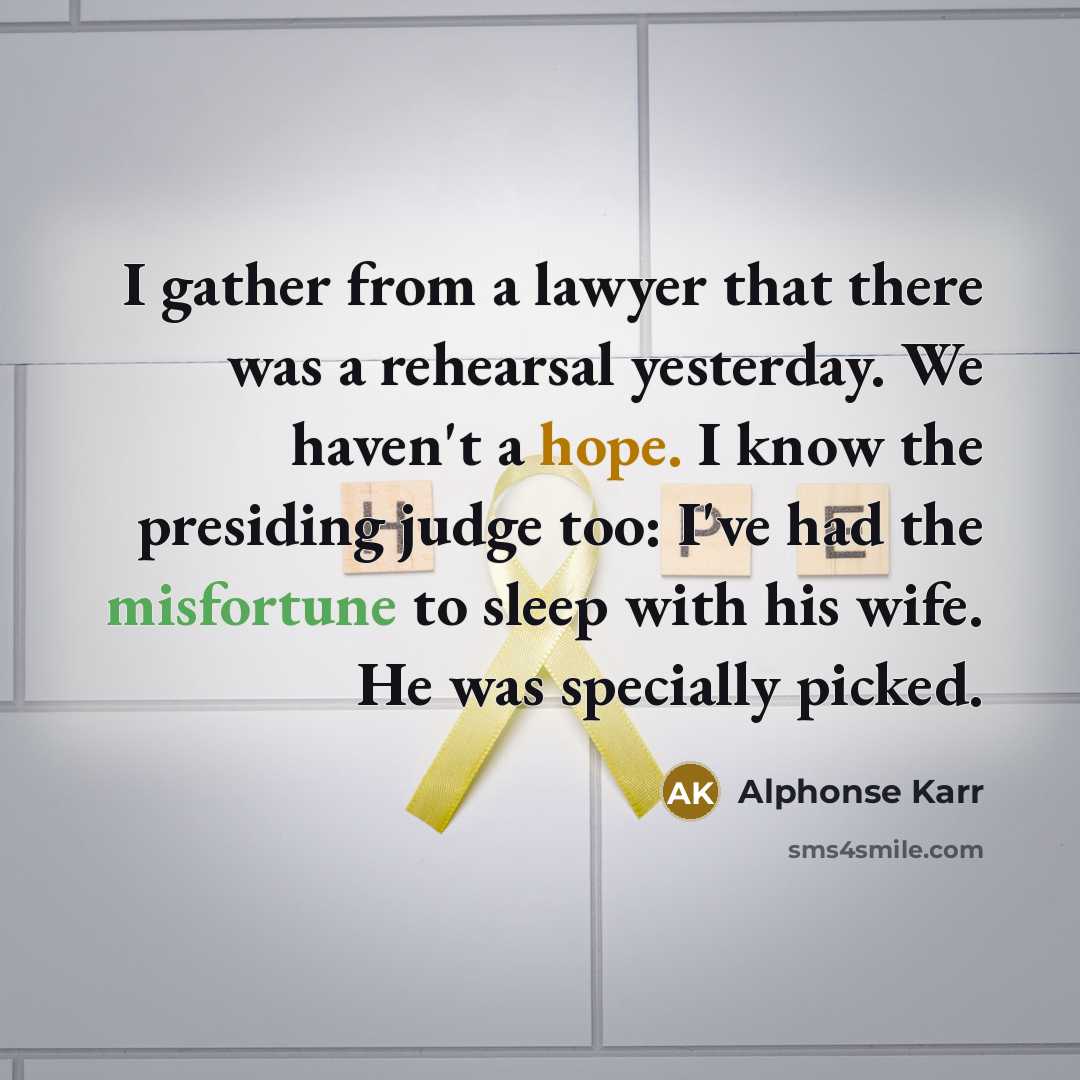 “I gather from a lawyer that there was a rehearsal yesterday. We haven't a hope. I know the presiding judge too: I've had the misfortune to sleep with his wife. He was specially picked.” quote by Alphonse Karr