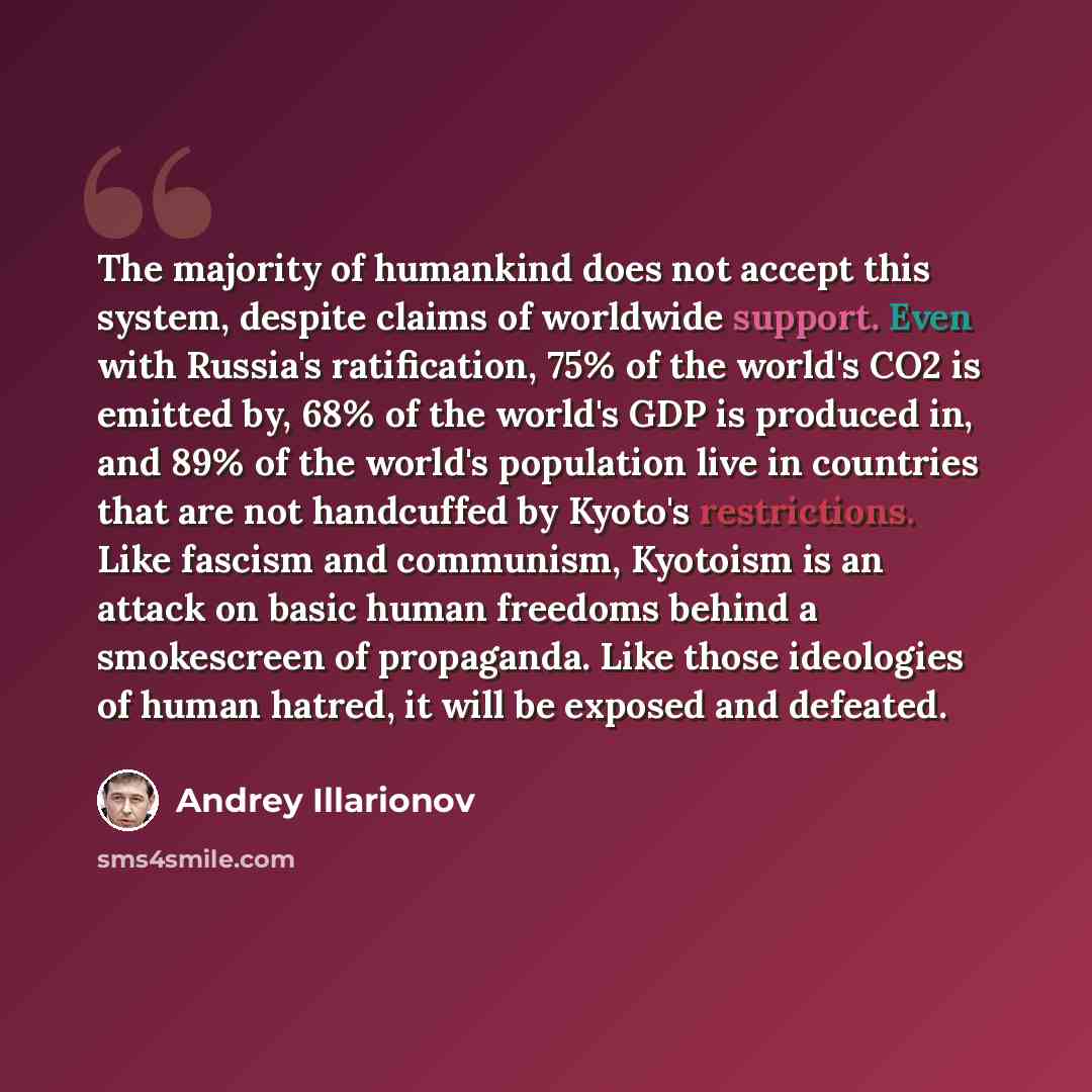 “The majority of humankind does not accept this system, despite claims of worldwide support. Even with Russia's ratification, 75% of the world's CO2 is emitted by, 68% of the world's GDP is produced in, and 89% of the world's population live in countries that are not handcuffed by Kyoto's…” quote by Andrey Illarionov