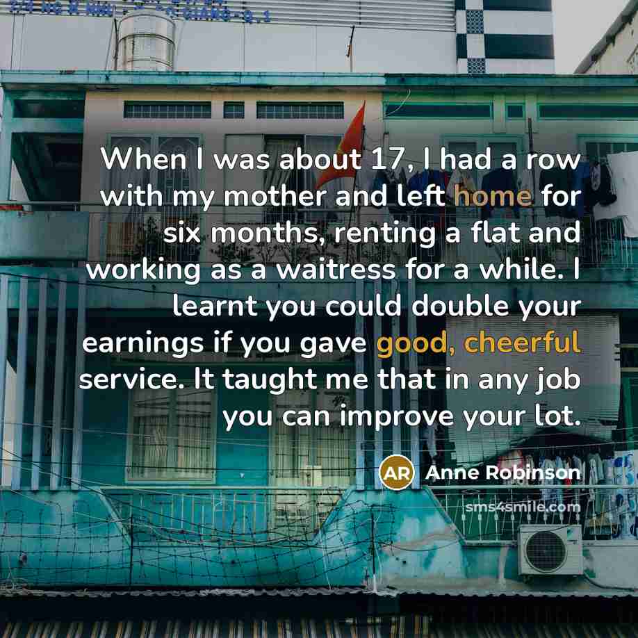 “When I was about 17, I had a row with my mother and left home for six months, renting a flat and working as a waitress for a while. I learnt you could double your earnings if you gave good, cheerful service. It taught me that in any job you can improve your lot.” quote by Anne Robinson