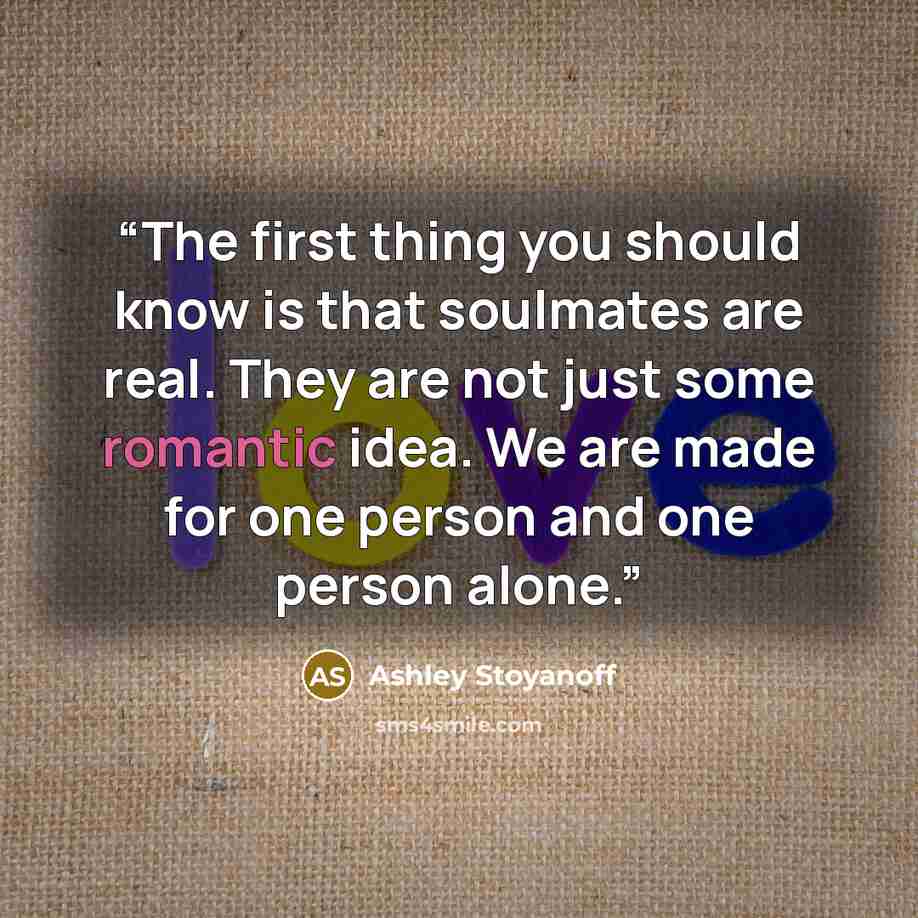 “The first thing you should know is that soulmates are real. They are not just some romantic idea. We are made for one person and one person alone.” quote by Ashley Stoyanoff