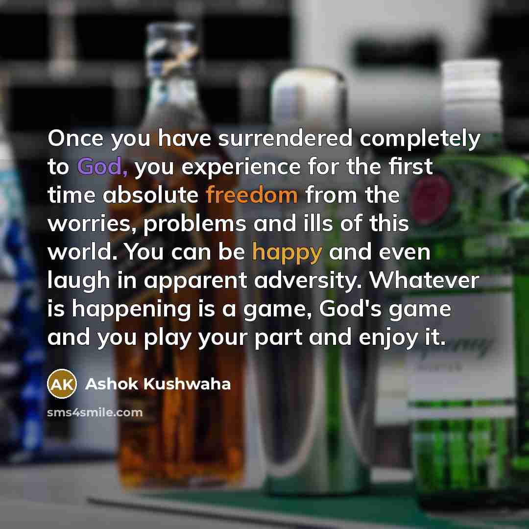 “Once you have surrendered completely to God, you experience for the first time absolute freedom from the worries, problems and ills of this world. You can be happy and even laugh in apparent adversity. Whatever is happening is a game, God's game and you play your part and enjoy it.” quote by Ashok Kushwaha