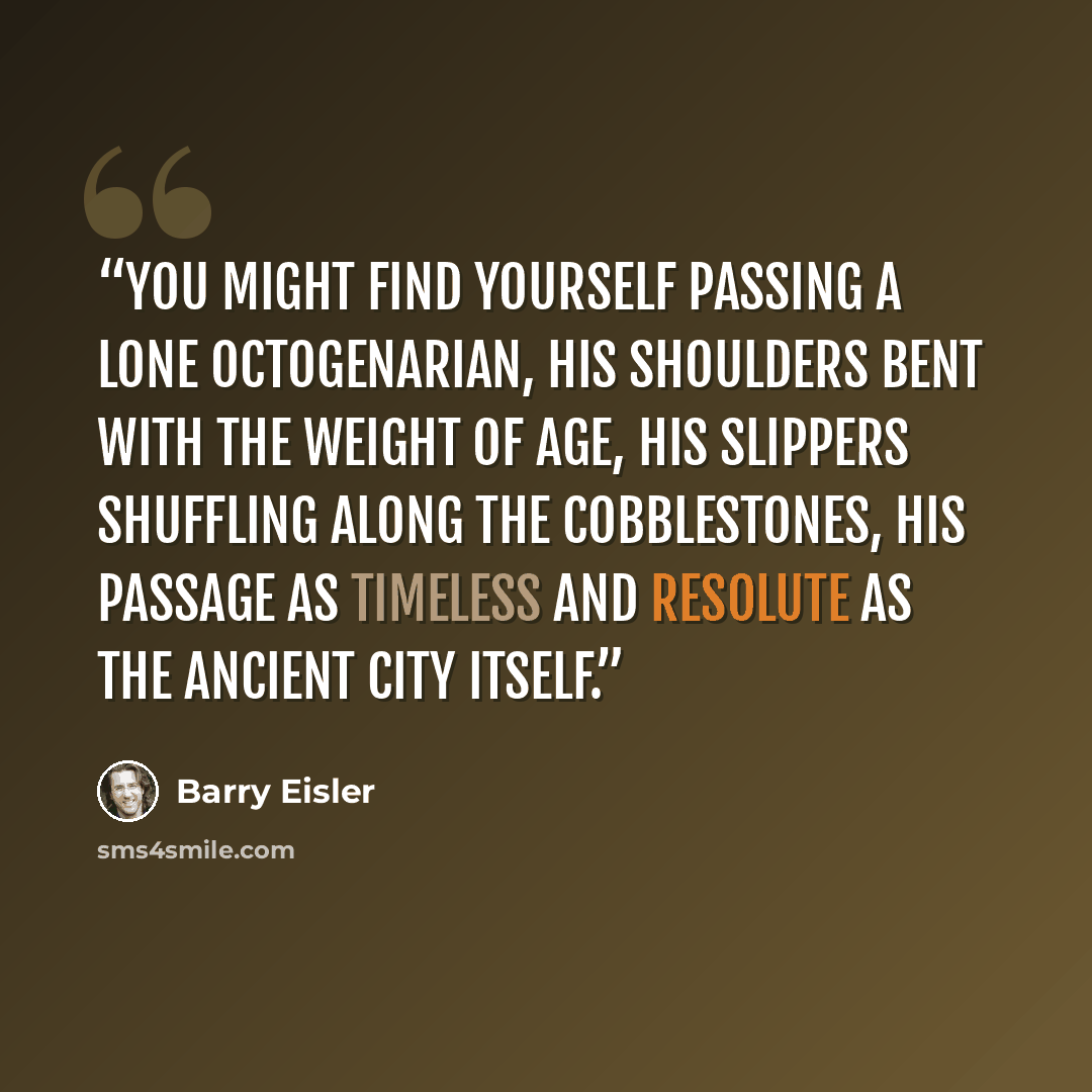“you might find yourself passing a lone octogenarian, his shoulders bent with the weight of age, his slippers shuffling along the cobblestones, his passage as timeless and resolute as the ancient city itself.” quote by Barry Eisler