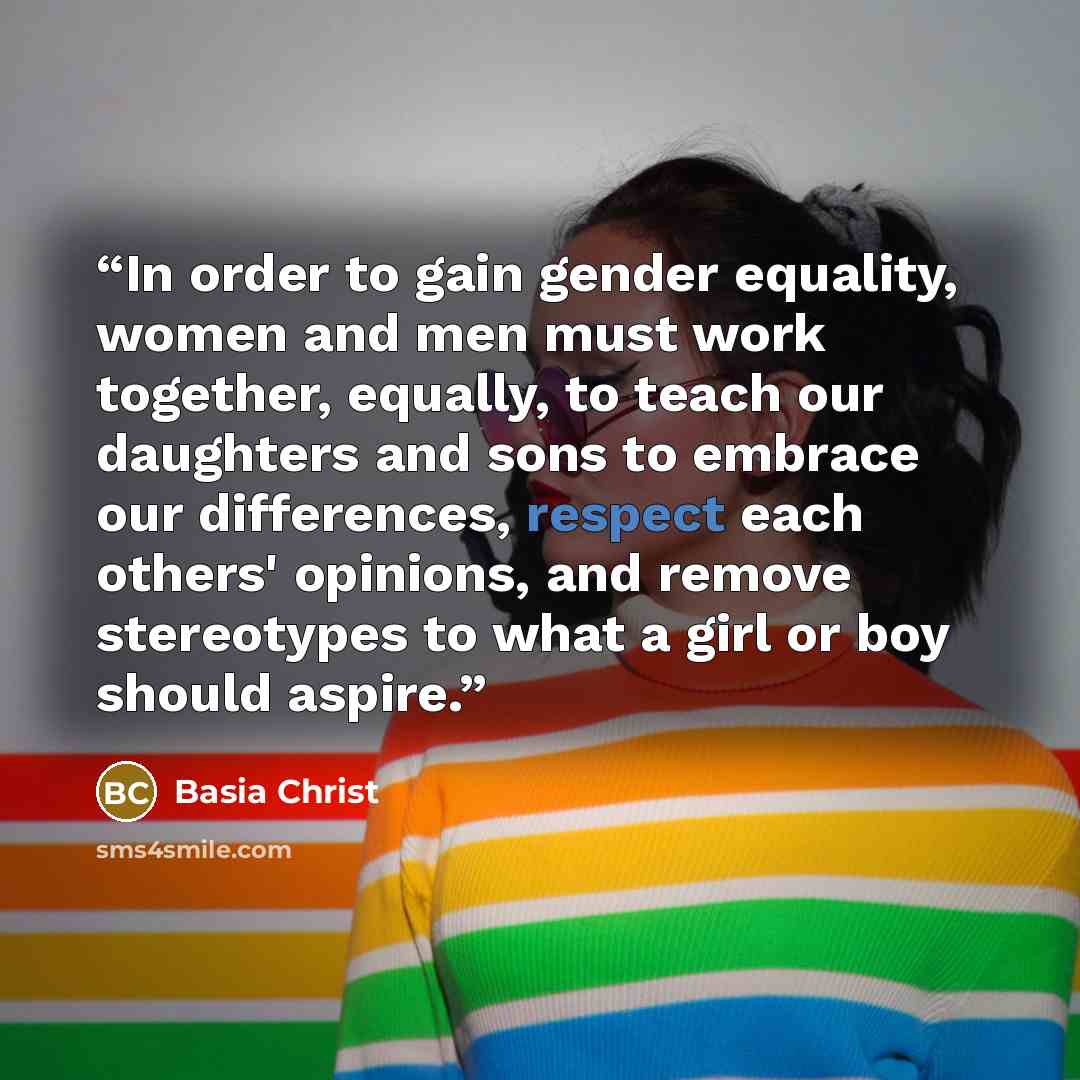 “In order to gain gender equality, women and men must work together, equally, to teach our daughters and sons to embrace our differences, respect each others' opinions, and remove stereotypes to what a girl or boy should aspire.” quote by Basia Christ