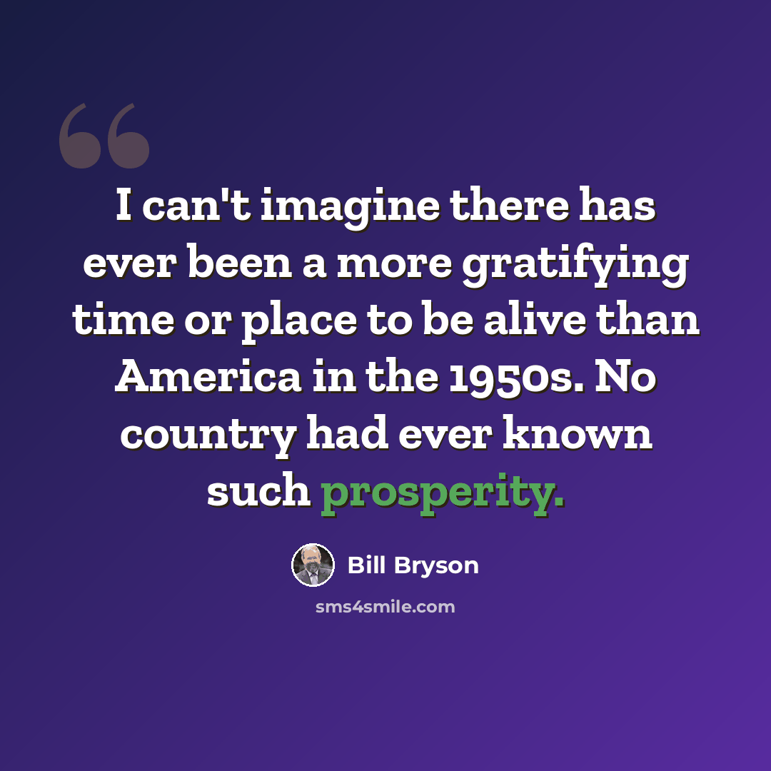 “I can't imagine there has ever been a more gratifying time or place to be alive than America in the 1950s. No country had ever known such prosperity.” quote by Bill Bryson