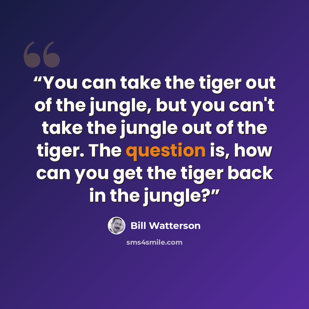 “You can take the tiger out of the jungle, but you can't take the jungle out of the tiger. The question is, how can you get the tiger back in the jungle?” quote by Bill Watterson