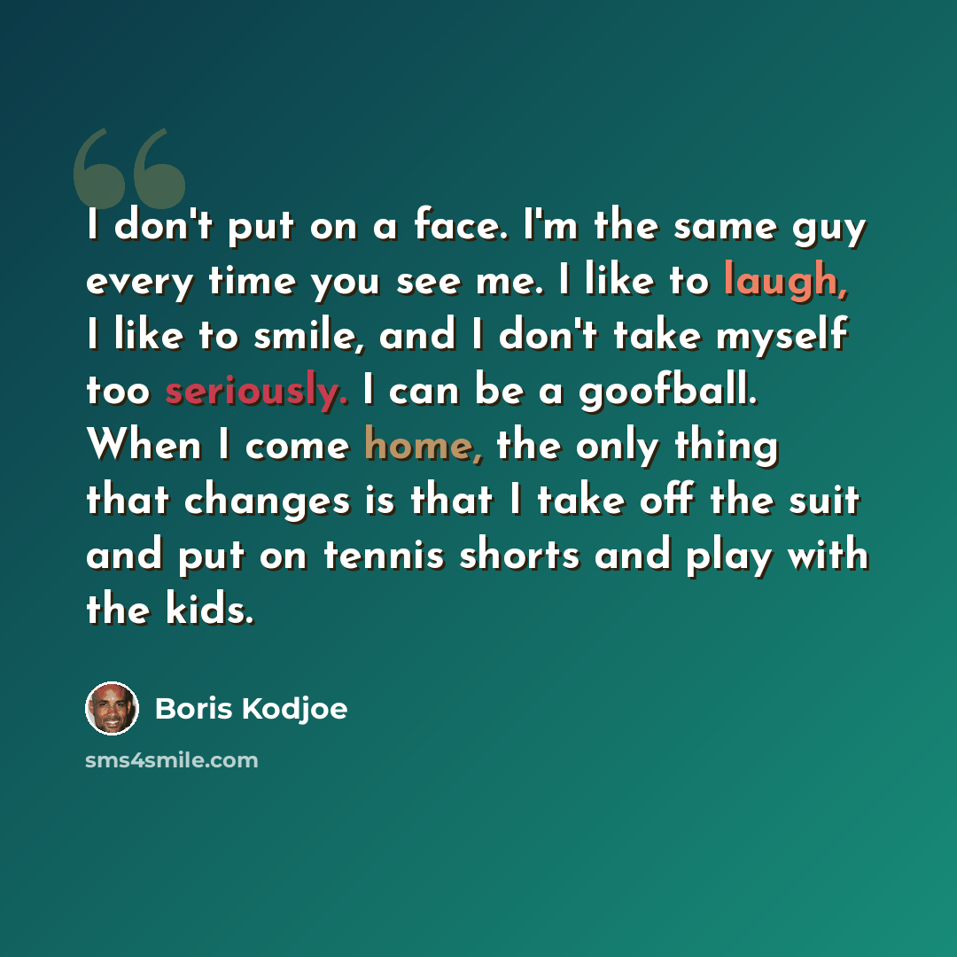 “I don't put on a face. I'm the same guy every time you see me. I like to laugh, I like to smile, and I don't take myself too seriously. I can be a goofball. When I come home, the only thing that changes is that I take off the suit and put on tennis shorts and play with the kids.” quote by Boris Kodjoe