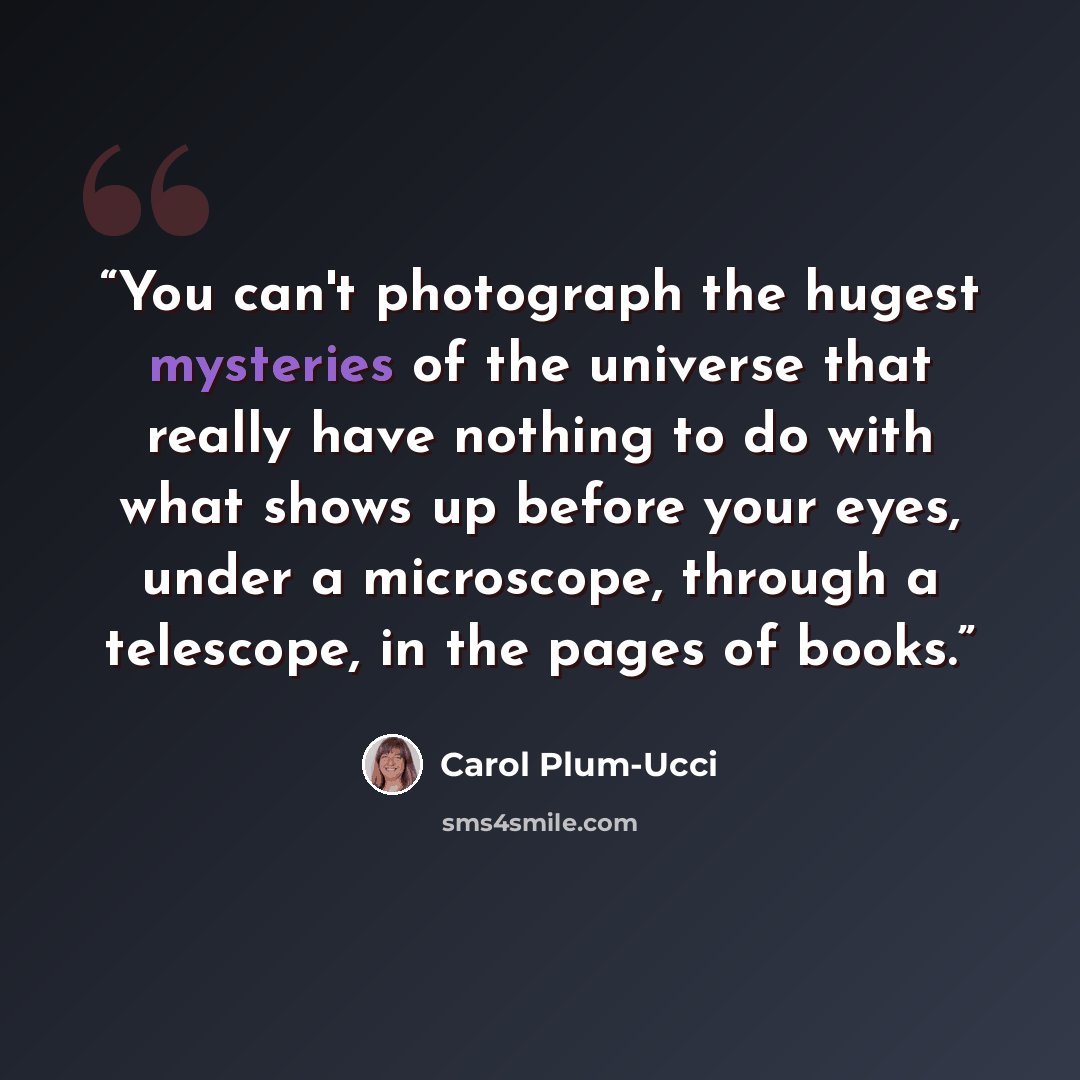 “You can't photograph the hugest mysteries of the universe that really have nothing to do with what shows up before your eyes, under a microscope, through a telescope, in the pages of books.” quote by Carol Plum-Ucci
