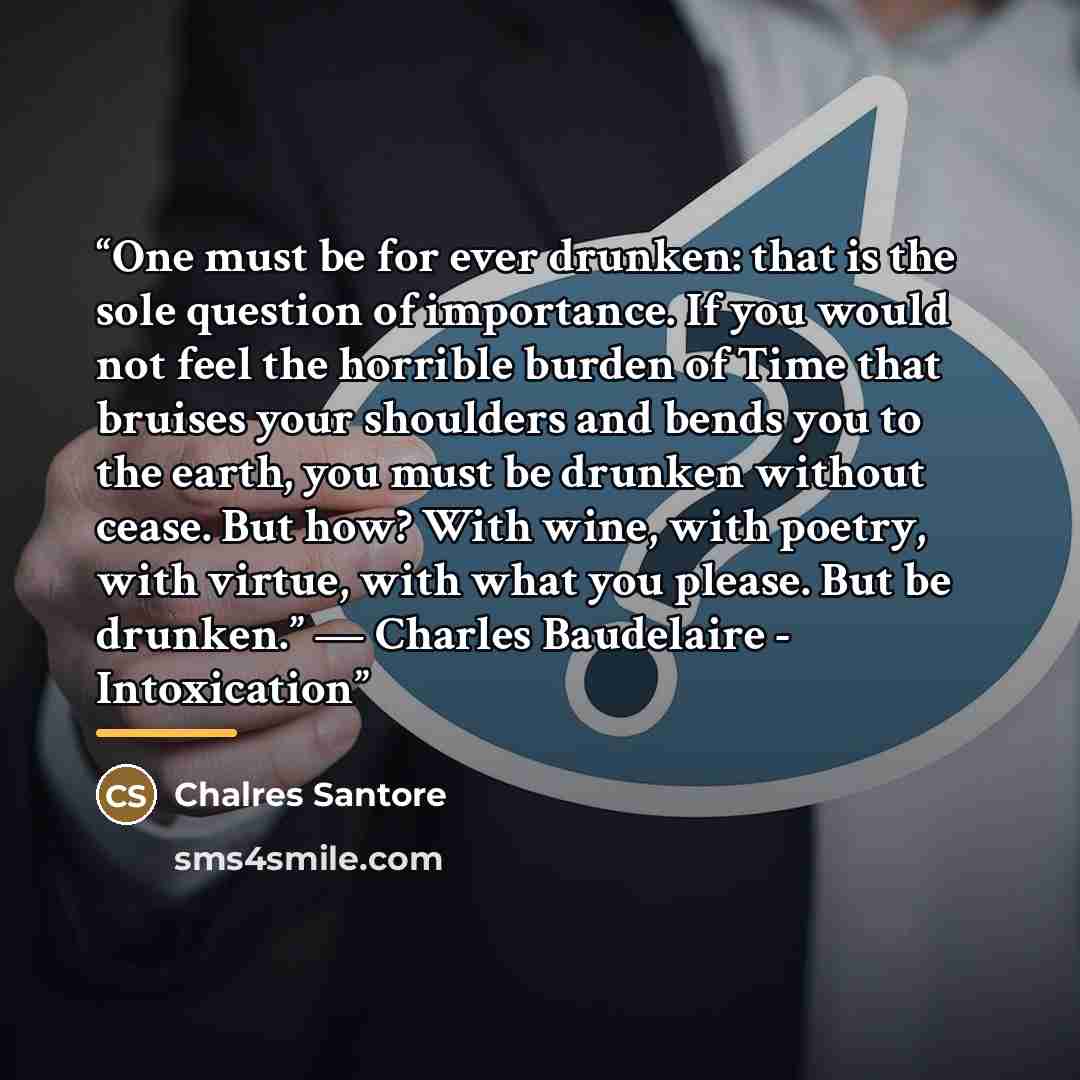 “One must be for ever drunken: that is the sole question of importance. If you would not feel the horrible burden of Time that bruises your shoulders and bends you to the earth, you must be drunken without cease. But how? With wine, with poetry, with virtue, with what you please. But be drunken.”…” quote by Chalres Santore