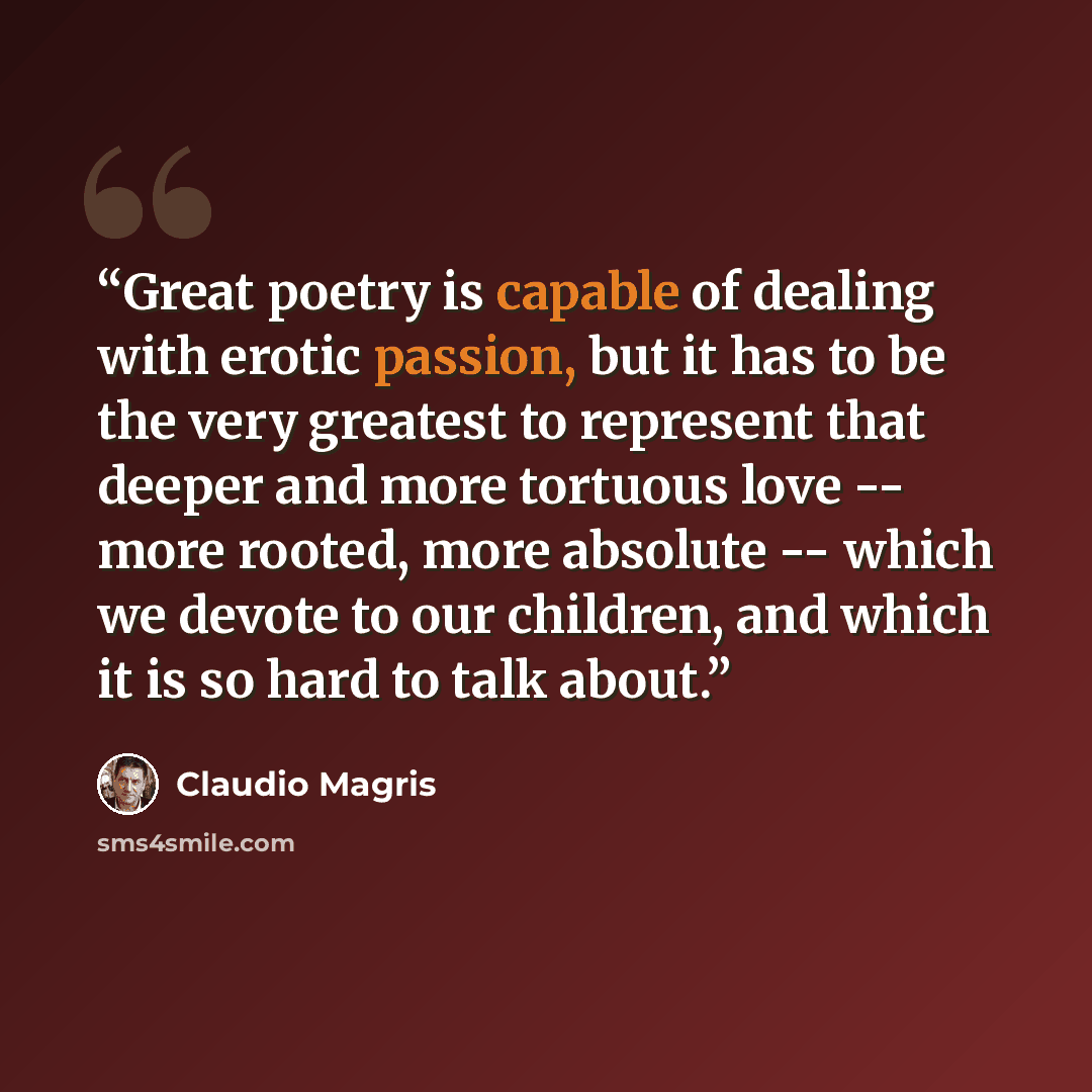 “Great poetry is capable of dealing with erotic passion, but it has to be the very greatest to represent that deeper and more tortuous love -- more rooted, more absolute -- which we devote to our children, and which it is so hard to talk about.” quote by Claudio Magris
