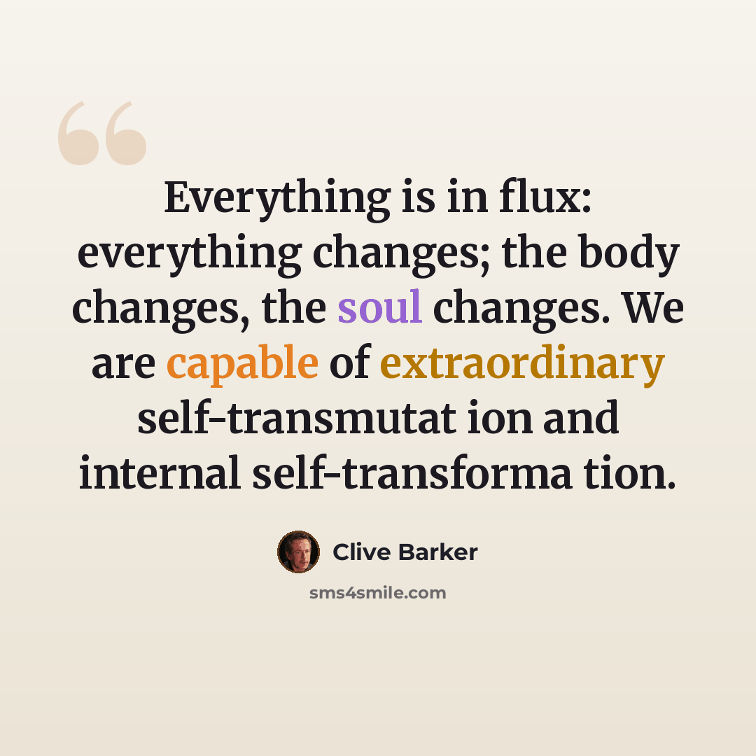 “Everything is in flux: everything changes; the body changes, the soul changes. We are capable of extraordinary self-transmutat ion and internal self-transforma tion.” quote by Clive Barker