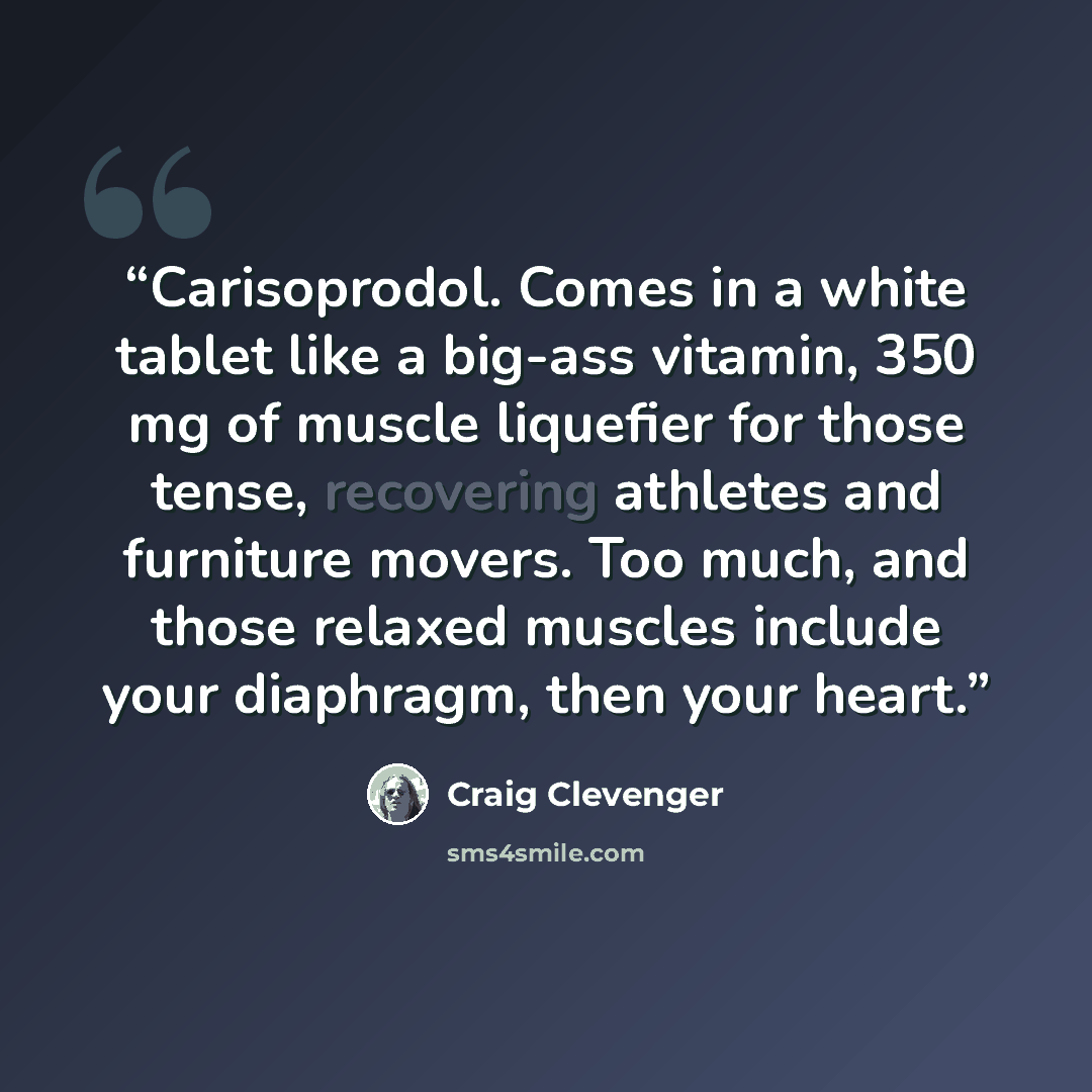 “Carisoprodol. Comes in a white tablet like a big-ass vitamin, 350 mg of muscle liquefier for those tense, recovering athletes and furniture movers. Too much, and those relaxed muscles include your diaphragm, then your heart.” quote by Craig Clevenger