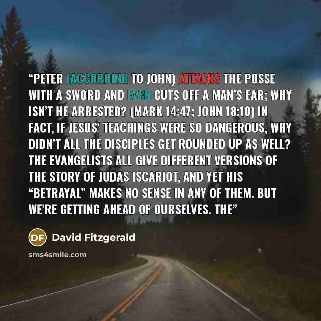 “Peter (according to John) attacks the posse with a sword and even cuts off a man’s ear; why isn’t he arrested? (Mark 14:47; John 18:10) In fact, if Jesus’ teachings were so dangerous, why didn’t all the disciples get rounded up as well? The evangelists all give different versions of the story of…” quote by David Fitzgerald