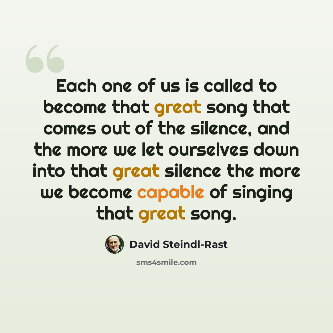 “Each one of us is called to become that great song that comes out of the silence, and the more we let ourselves down into that great silence the more we become capable of singing that great song.” quote by David Steindl-Rast