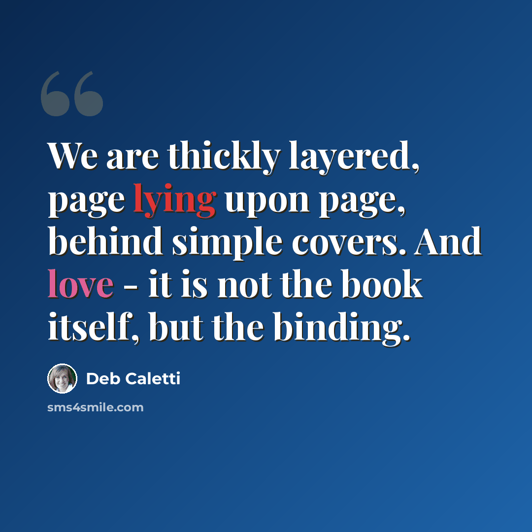 “We are thickly layered, page lying upon page, behind simple covers. And love - it is not the book itself, but the binding.” quote by Deb Caletti