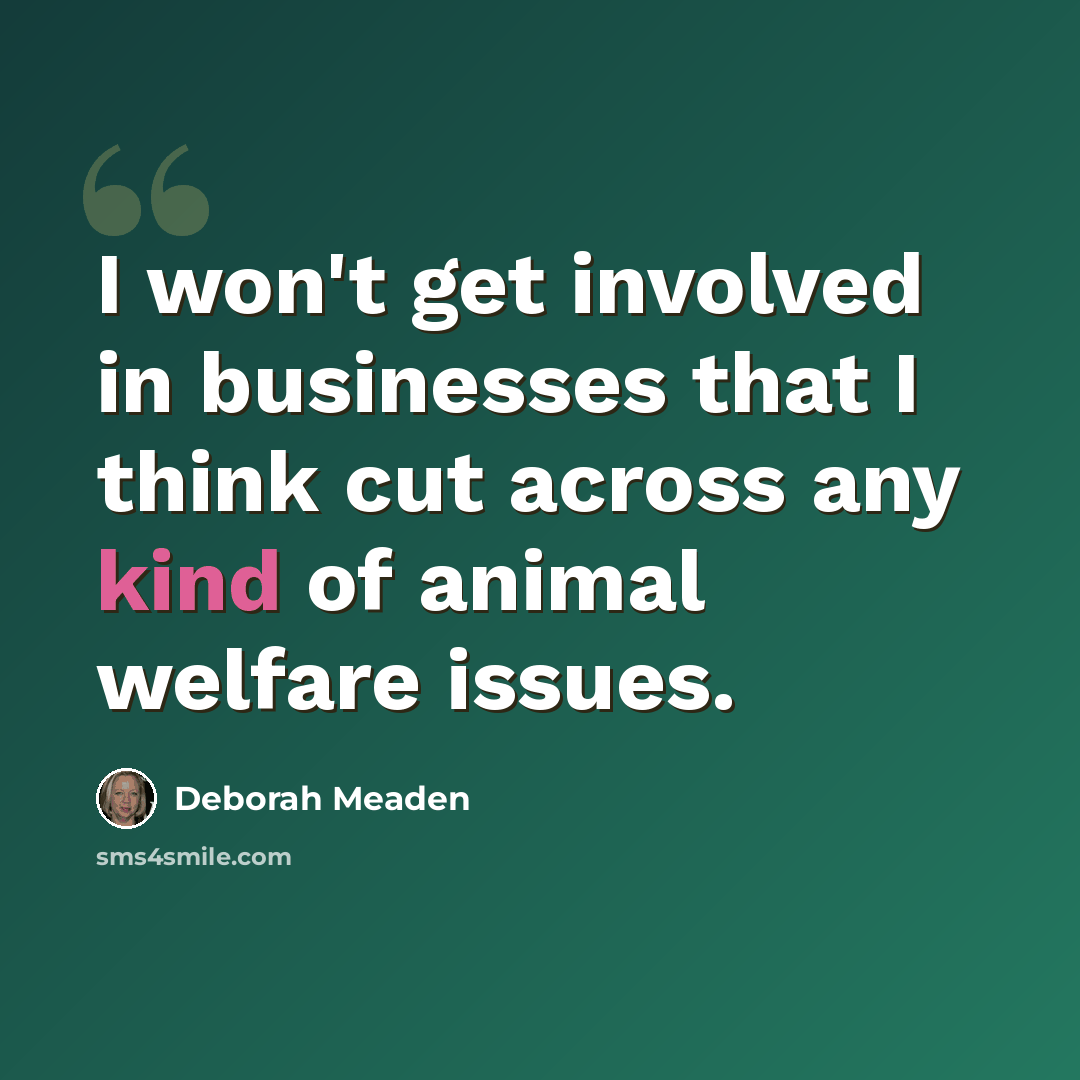 “I won't get involved in businesses that I think cut across any kind of animal welfare issues.” quote by Deborah Meaden
