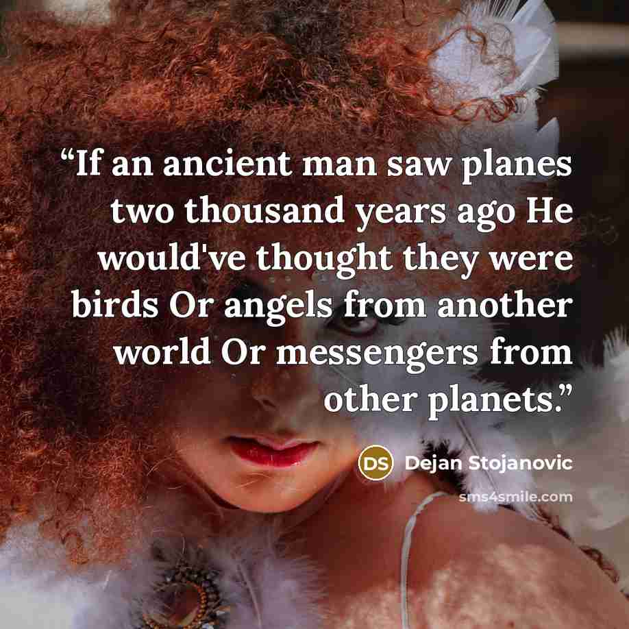 “If an ancient man saw planes two thousand years ago He would've thought they were birds Or angels from another world Or messengers from other planets.” quote by Dejan Stojanovic