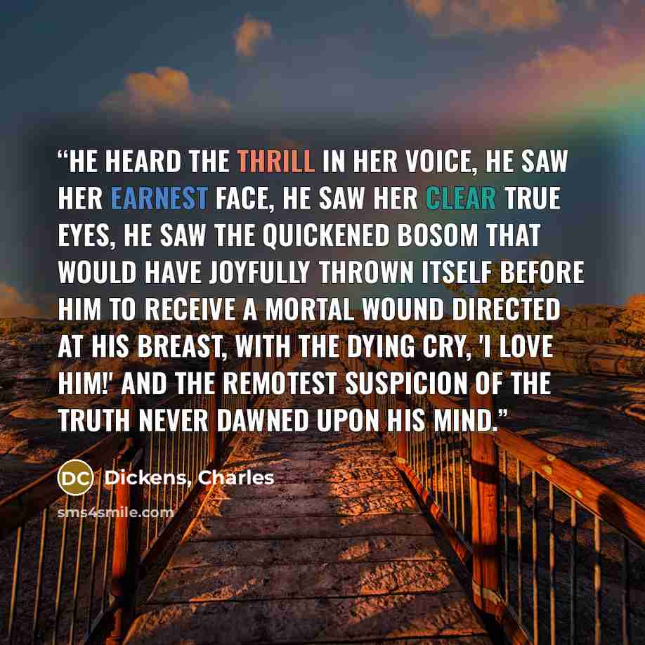 “He heard the thrill in her voice, he saw her earnest face, he saw her clear true eyes, he saw the quickened bosom that would have joyfully thrown itself before him to receive a mortal wound directed at his breast, with the dying cry, 'I love him!' and the remotest suspicion of the truth never…” quote by Dickens, Charles