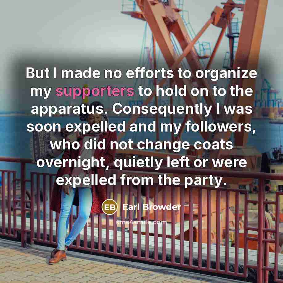 “But I made no efforts to organize my supporters to hold on to the apparatus. Consequently I was soon expelled and my followers, who did not change coats overnight, quietly left or were expelled from the party.” quote by Earl Browder