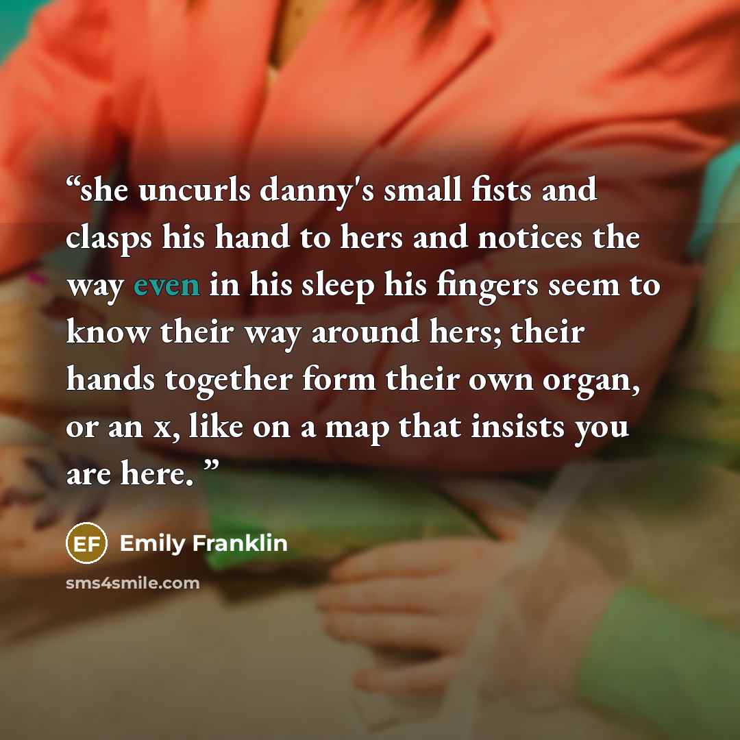 “she uncurls danny's small fists and clasps his hand to hers and notices the way even in his sleep his fingers seem to know their way around hers; their hands together form their own organ, or an x, like on a map that insists you are here.” quote by Emily Franklin