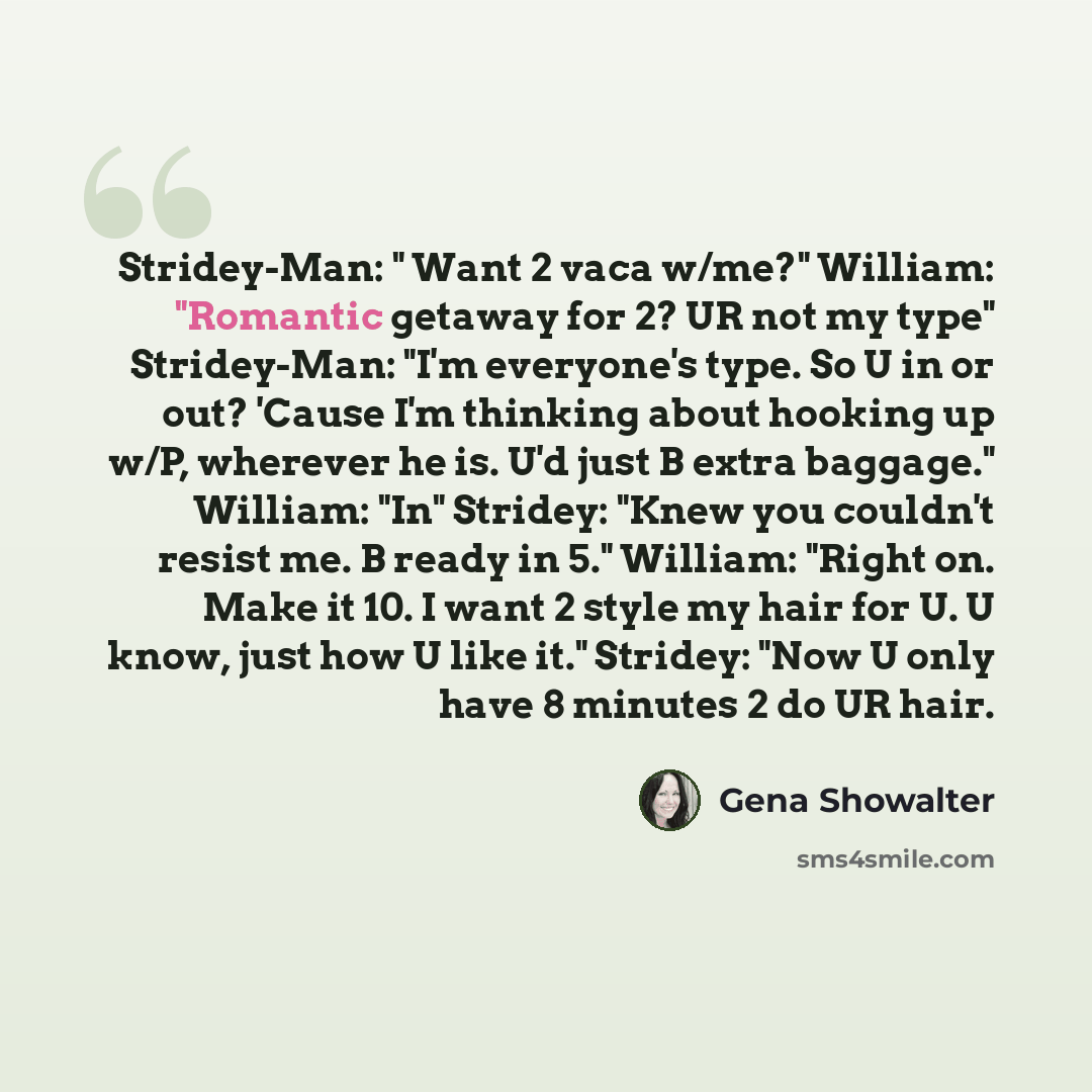 “Stridey-Man: " Want 2 vaca w/me?" William: "Romantic getaway for 2? UR not my type" Stridey-Man: "I'm everyone's type. So U in or out? 'Cause I'm thinking about hooking up w/P, wherever he is. U'd just B extra baggage." William: "In" Stridey: "Knew you couldn't resist me. B ready in 5." William…” quote by Gena Showalter