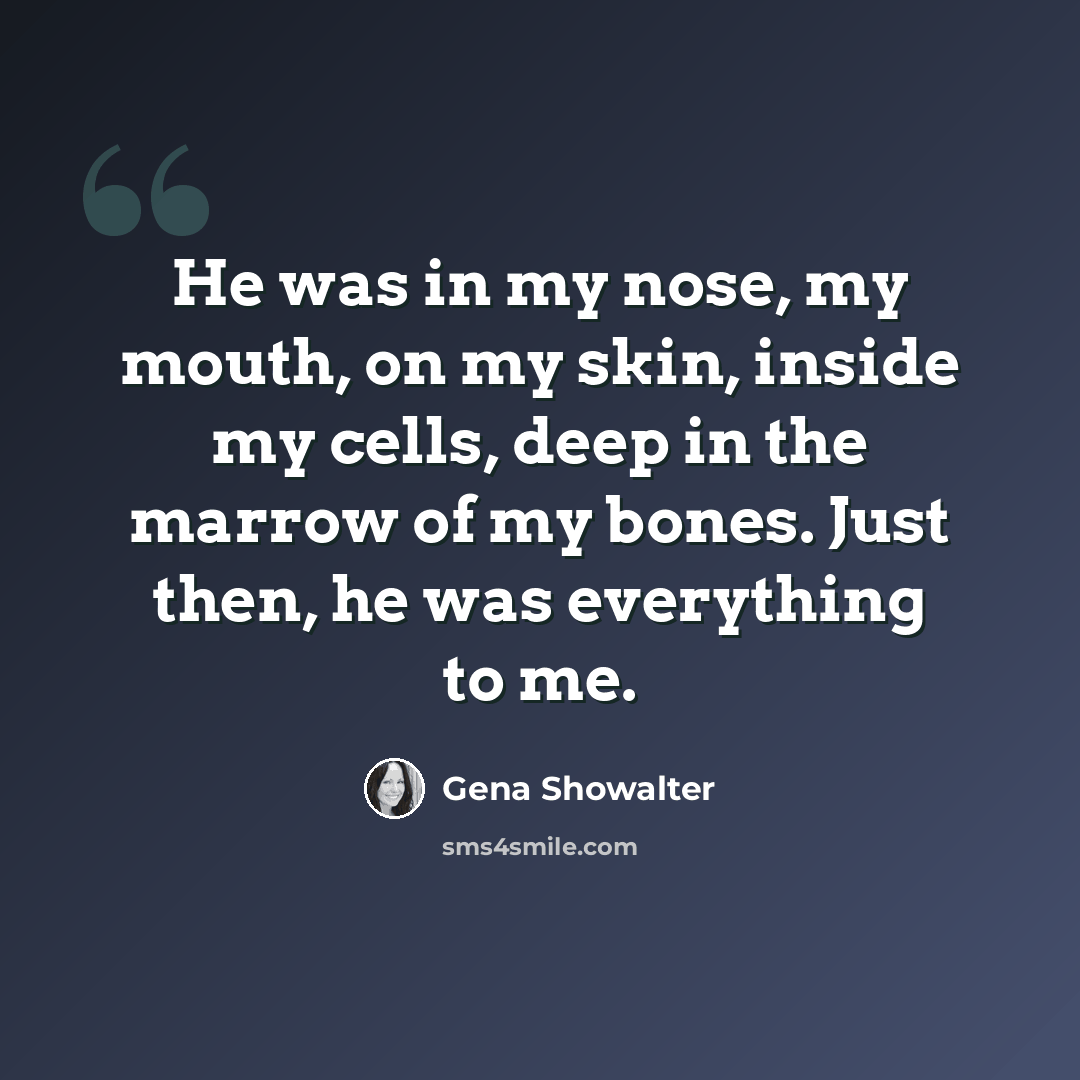 “He was in my nose, my mouth, on my skin, inside my cells, deep in the marrow of my bones. Just then, he was everything to me.” quote by Gena Showalter