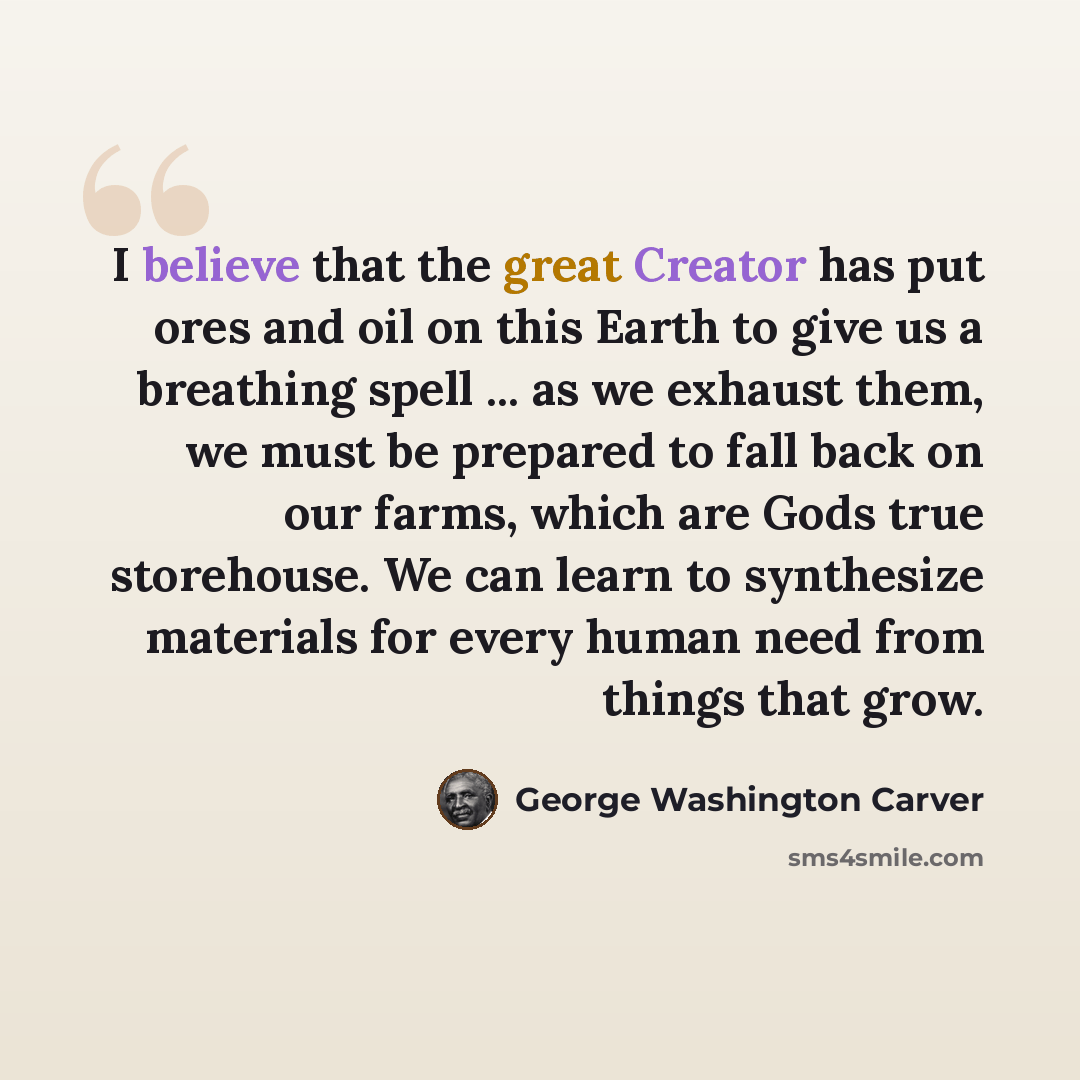 “I believe that the great Creator has put ores and oil on this Earth to give us a breathing spell ... as we exhaust them, we must be prepared to fall back on our farms, which are Gods true storehouse. We can learn to synthesize materials for every human need from things that grow.” quote by George Washington Carver