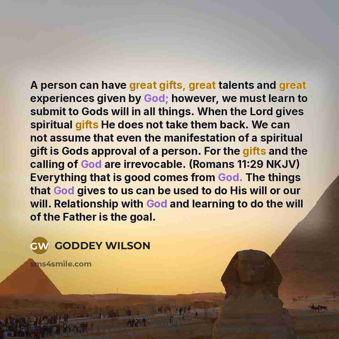 “A person can have great gifts, great talents and great experiences given by God; however, we must learn to submit to Gods will in all things. When the Lord gives spiritual gifts He does not take them back. We can not assume that even the manifestation of a spiritual gift is Gods approval of a…” quote by GODDEY WILSON