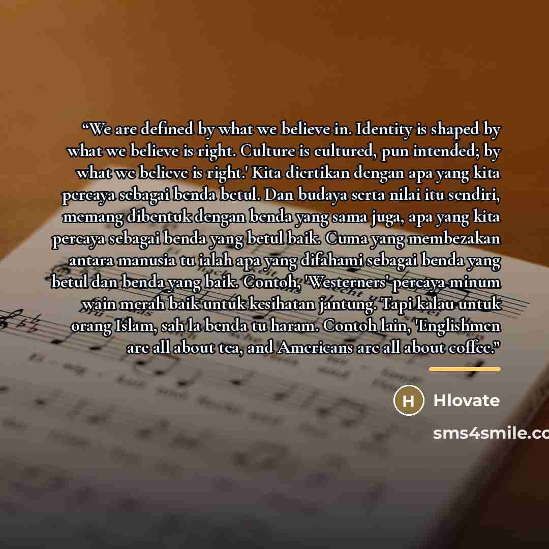 “We are defined by what we believe in. Identity is shaped by what we believe is right. Culture is cultured, pun intended; by what we believe is right.' Kita diertikan dengan apa yang kita percaya sebagai benda betul. Dan budaya serta nilai itu sendiri, memang dibentuk dengan benda yang sama juga…” quote by Hlovate