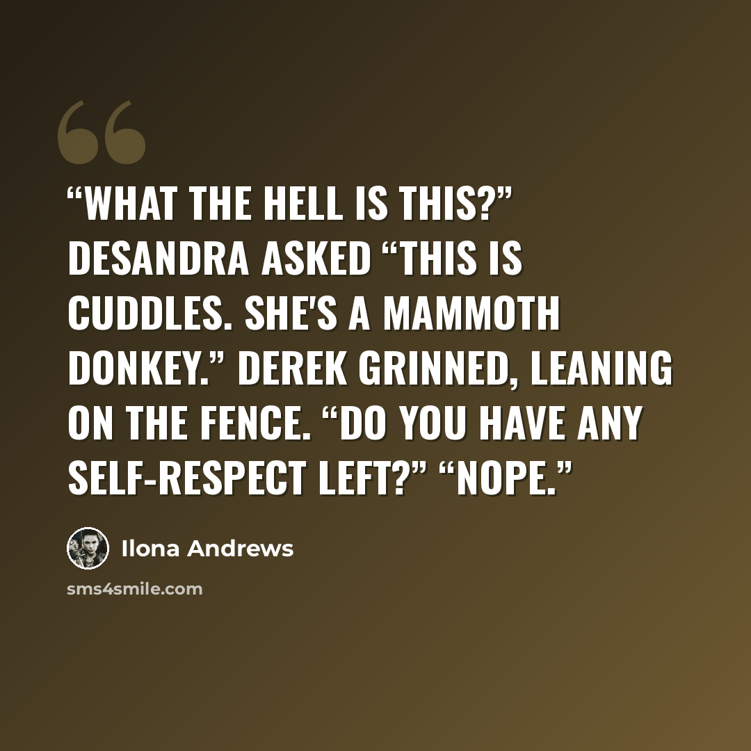 “What the hell is this?” Desandra asked “This is Cuddles. She's a mammoth donkey.” Derek grinned, leaning on the fence. “Do you have any self-respect left?” “Nope.” quote by Ilona Andrews