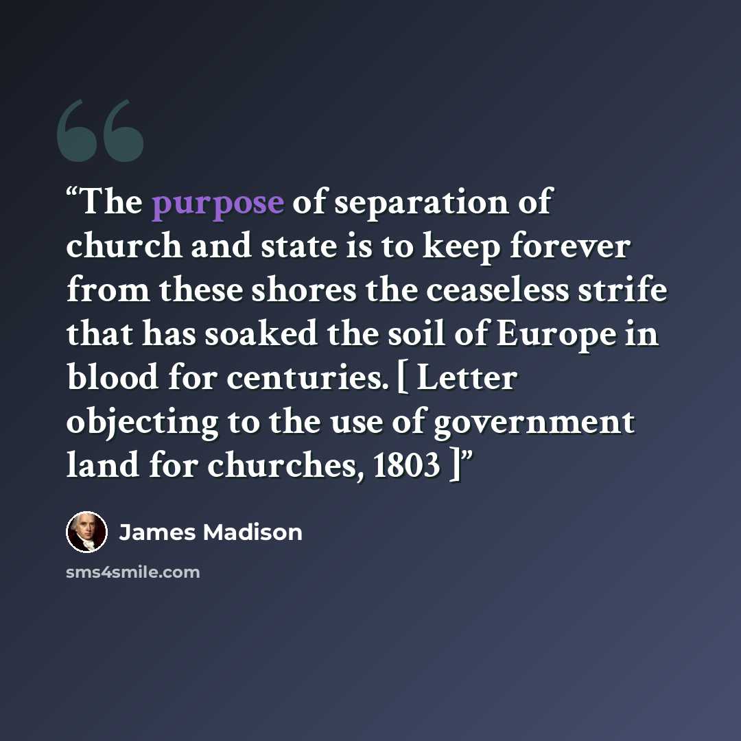 “The purpose of separation of church and state is to keep forever from these shores the ceaseless strife that has soaked the soil of Europe in blood for centuries. [ Letter objecting to the use of government land for churches, 1803 ]” quote by James Madison