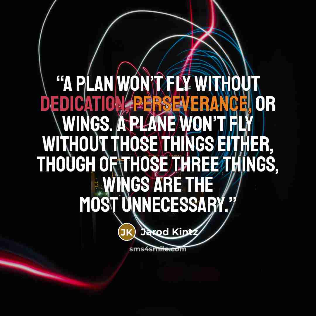 “A plan won’t fly without dedication, perseverance, or wings. A plane won’t fly without those things either, though of those three things, wings are the most unnecessary.” quote by Jarod Kintz