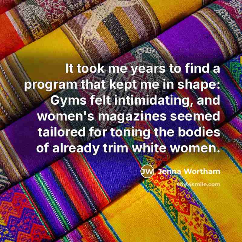 “It took me years to find a program that kept me in shape: Gyms felt intimidating, and women's magazines seemed tailored for toning the bodies of already trim white women.” quote by Jenna Wortham