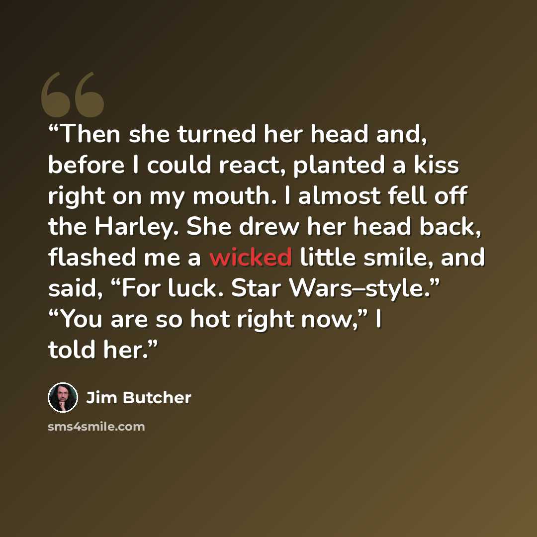 “Then she turned her head and, before I could react, planted a kiss right on my mouth. I almost fell off the Harley. She drew her head back, flashed me a wicked little smile, and said, “For luck. Star Wars–style.” “You are so hot right now,” I told her.” quote by Jim Butcher